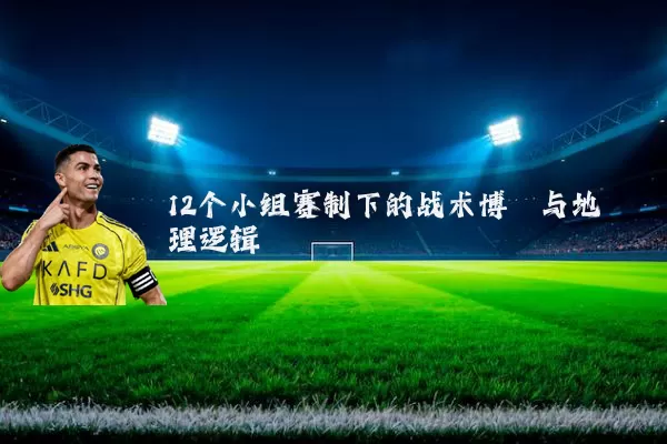 12个小组赛制下的战术博弈与地理逻辑
